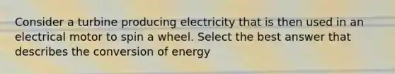 Consider a turbine producing electricity that is then used in an electrical motor to spin a wheel. Select the best answer that describes the conversion of energy