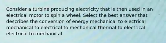 Consider a turbine producing electricity that is then used in an electrical motor to spin a wheel. Select the best answer that describes the conversion of energy mechanical to electrical mechanical to electrical to mechanical thermal to electrical electrical to mechanical