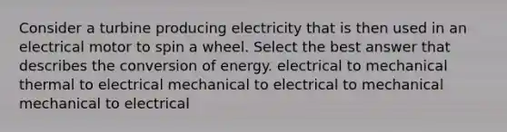 Consider a turbine producing electricity that is then used in an electrical motor to spin a wheel. Select the best answer that describes the conversion of energy. electrical to mechanical thermal to electrical mechanical to electrical to mechanical mechanical to electrical