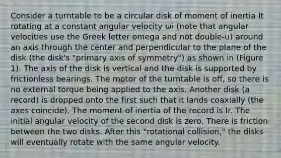 Consider a turntable to be a circular disk of moment of inertia It rotating at a constant angular velocity ωi (note that angular velocities use the Greek letter omega and not double-u) around an axis through the center and perpendicular to the plane of the disk (the disk's "primary axis of symmetry") as shown in (Figure 1). The axis of the disk is vertical and the disk is supported by frictionless bearings. The motor of the turntable is off, so there is no external torque being applied to the axis. Another disk (a record) is dropped onto the first such that it lands coaxially (the axes coincide). The moment of inertia of the record is Ir. The initial angular velocity of the second disk is zero. There is friction between the two disks. After this "rotational collision," the disks will eventually rotate with the same angular velocity.