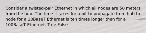 Consider a twisted-pair Ethernet in which all nodes are 50 meters from the hub. The time it takes for a bit to propagate from hub to node for a 10BaseT Ethernet is ten times longer then for a 100BaseT Ethernet. True False