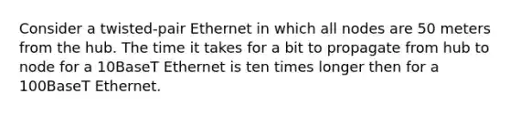 Consider a twisted-pair Ethernet in which all nodes are 50 meters from the hub. The time it takes for a bit to propagate from hub to node for a 10BaseT Ethernet is ten times longer then for a 100BaseT Ethernet.