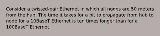 Consider a twisted-pair Ethernet in which all nodes are 50 meters from the hub. The time it takes for a bit to propagate from hub to node for a 10BaseT Ethernet is ten times longer than for a 100BaseT Ethernet.