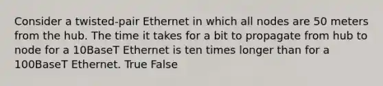 Consider a twisted-pair Ethernet in which all nodes are 50 meters from the hub. The time it takes for a bit to propagate from hub to node for a 10BaseT Ethernet is ten times longer than for a 100BaseT Ethernet. True False