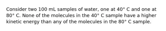 Consider two 100 mL samples of water, one at 40° C and one at 80° C. None of the molecules in the 40° C sample have a higher kinetic energy than any of the molecules in the 80° C sample.