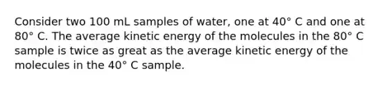 Consider two 100 mL samples of water, one at 40° C and one at 80° C. The average kinetic energy of the molecules in the 80° C sample is twice as great as the average kinetic energy of the molecules in the 40° C sample.