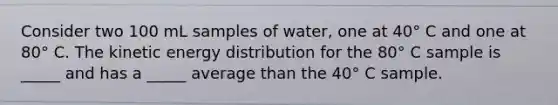 Consider two 100 mL samples of water, one at 40° C and one at 80° C. The kinetic energy distribution for the 80° C sample is _____ and has a _____ average than the 40° C sample.