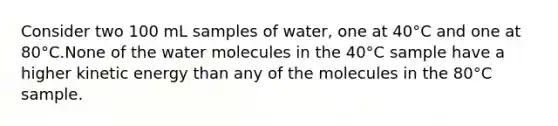 Consider two 100 mL samples of water, one at 40°C and one at 80°C.None of the water molecules in the 40°C sample have a higher kinetic energy than any of the molecules in the 80°C sample.