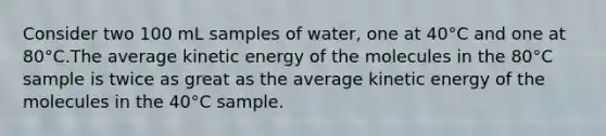 Consider two 100 mL samples of water, one at 40°C and one at 80°C.The average kinetic energy of the molecules in the 80°C sample is twice as great as the average kinetic energy of the molecules in the 40°C sample.