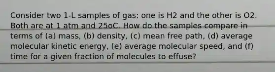 Consider two 1-L samples of gas: one is H2 and the other is O2. Both are at 1 atm and 25oC. How do the samples compare in terms of (a) mass, (b) density, (c) mean free path, (d) average molecular kinetic energy, (e) average molecular speed, and (f) time for a given fraction of molecules to effuse?