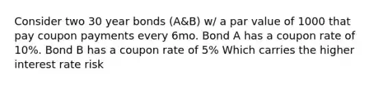 Consider two 30 year bonds (A&B) w/ a par value of 1000 that pay coupon payments every 6mo. Bond A has a coupon rate of 10%. Bond B has a coupon rate of 5% Which carries the higher interest rate risk