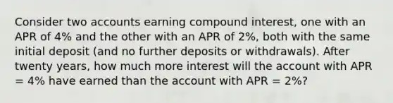 Consider two accounts earning compound interest, one with an APR of 4% and the other with an APR of 2%, both with the same initial deposit (and no further deposits or withdrawals). After twenty years, how much more interest will the account with APR = 4% have earned than the account with APR = 2%?