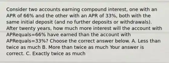 Consider two accounts earning compound​ interest, one with an APR of 66​% and the other with an APR of 33​%, both with the same initial deposit​ (and no further deposits or​ withdrawals). After twenty​ years, how much more interest will the account with APRequals=66​% have earned than the account with APRequals=33​%? Choose the correct answer below. A. Less than twice as much B. More than twice as much Your answer is correct. C. Exactly twice as much