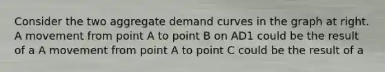 Consider the two aggregate demand curves in the graph at right. A movement from point A to point B on AD1 could be the result of a A movement from point A to point C could be the result of a