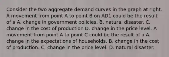 Consider the two aggregate demand curves in the graph at right. A movement from point A to point B on AD1 could be the result of a A. change in government policies. B. natural disaster. C. change in the cost of production D. change in the price level. A movement from point A to point C could be the result of a A. change in the expectations of households. B. change in the cost of production. C. change in the price level. D. natural disaster.