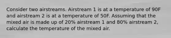 Consider two airstreams. Airstream 1 is at a temperature of 90F and airstream 2 is at a temperature of 50F. Assuming that the mixed air is made up of 20% airstream 1 and 80% airstream 2, calculate the temperature of the mixed air.