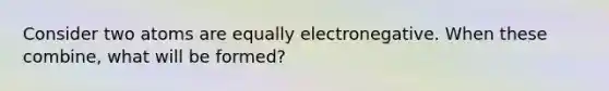 Consider two atoms are equally electronegative. When these combine, what will be formed?