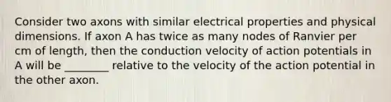 Consider two axons with similar electrical properties and physical dimensions. If axon A has twice as many nodes of Ranvier per cm of length, then the conduction velocity of action potentials in A will be ________ relative to the velocity of the action potential in the other axon.