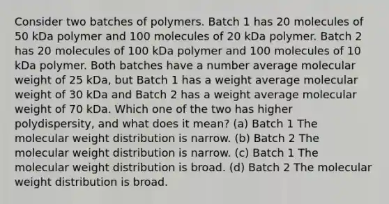 Consider two batches of polymers. Batch 1 has 20 molecules of 50 kDa polymer and 100 molecules of 20 kDa polymer. Batch 2 has 20 molecules of 100 kDa polymer and 100 molecules of 10 kDa polymer. Both batches have a number average molecular weight of 25 kDa, but Batch 1 has a weight average molecular weight of 30 kDa and Batch 2 has a weight average molecular weight of 70 kDa. Which one of the two has higher polydispersity, and what does it mean? (a) Batch 1 The molecular weight distribution is narrow. (b) Batch 2 The molecular weight distribution is narrow. (c) Batch 1 The molecular weight distribution is broad. (d) Batch 2 The molecular weight distribution is broad.