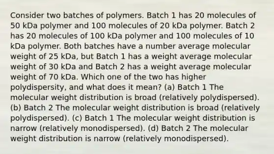 Consider two batches of polymers. Batch 1 has 20 molecules of 50 kDa polymer and 100 molecules of 20 kDa polymer. Batch 2 has 20 molecules of 100 kDa polymer and 100 molecules of 10 kDa polymer. Both batches have a number average molecular weight of 25 kDa, but Batch 1 has a weight average molecular weight of 30 kDa and Batch 2 has a weight average molecular weight of 70 kDa. Which one of the two has higher polydispersity, and what does it mean? (a) Batch 1 The molecular weight distribution is broad (relatively polydispersed). (b) Batch 2 The molecular weight distribution is broad (relatively polydispersed). (c) Batch 1 The molecular weight distribution is narrow (relatively monodispersed). (d) Batch 2 The molecular weight distribution is narrow (relatively monodispersed).