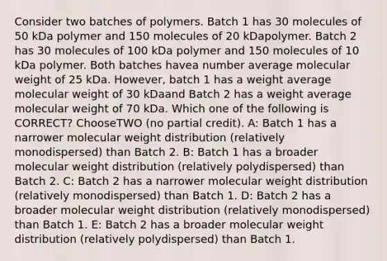 Consider two batches of polymers. Batch 1 has 30 molecules of 50 kDa polymer and 150 molecules of 20 kDapolymer. Batch 2 has 30 molecules of 100 kDa polymer and 150 molecules of 10 kDa polymer. Both batches havea number average molecular weight of 25 kDa. However, batch 1 has a weight average molecular weight of 30 kDaand Batch 2 has a weight average molecular weight of 70 kDa. Which one of the following is CORRECT? ChooseTWO (no partial credit). A: Batch 1 has a narrower molecular weight distribution (relatively monodispersed) than Batch 2. B: Batch 1 has a broader molecular weight distribution (relatively polydispersed) than Batch 2. C: Batch 2 has a narrower molecular weight distribution (relatively monodispersed) than Batch 1. D: Batch 2 has a broader molecular weight distribution (relatively monodispersed) than Batch 1. E: Batch 2 has a broader molecular weight distribution (relatively polydispersed) than Batch 1.