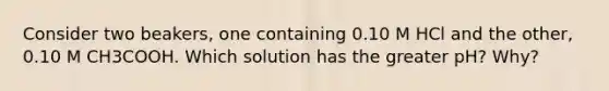 Consider two beakers, one containing 0.10 M HCl and the other, 0.10 M CH3COOH. Which solution has the greater pH? Why?