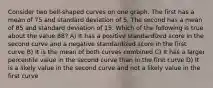 Consider two bell-shaped curves on one graph. The first has a mean of 75 and standard deviation of 5. The second has a mean of 85 and standard deviation of 15. Which of the following is true about the value 88? A) It has a positive standardized score in the second curve and a negative standardized score in the first curve B) It is the mean of both curves combined C) It has a larger percentile value in the second curve than in the first curve D) It is a likely value in the second curve and not a likely value in the first curve