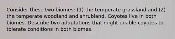 Consider these two biomes: (1) the temperate grassland and (2) the temperate woodland and shrubland. Coyotes live in both biomes. Describe two adaptations that might enable coyotes to tolerate conditions in both biomes.