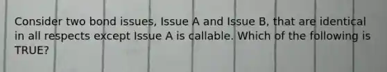 Consider two bond issues, Issue A and Issue B, that are identical in all respects except Issue A is callable. Which of the following is TRUE?​