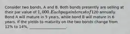 Consider two bonds, A and B. Both bonds presently are selling at their par value of 1,000. Each pays interest of120 annually. Bond A will mature in 5 years, while bond B will mature in 6 years. If the yields to maturity on the two bonds change from 12% to 14%, ____________________.