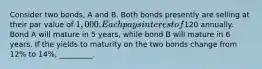 Consider two bonds, A and B. Both bonds presently are selling at their par value of 1,000. Each pays interest of120 annually. Bond A will mature in 5 years, while bond B will mature in 6 years. If the yields to maturity on the two bonds change from 12% to 14%, _________.