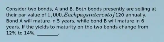 Consider two bonds, A and B. Both bonds presently are selling at their par value of 1,000. Each pays interest of120 annually. Bond A will mature in 5 years, while bond B will mature in 6 years. If the yields to maturity on the two bonds change from 12% to 14%, _________.