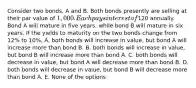 Consider two bonds, A and B. Both bonds presently are selling at their par value of 1,000. Each pays interest of120 annually. Bond A will mature in five years, while bond B will mature in six years. If the yields to maturity on the two bonds change from 12% to 10%, A. both bonds will increase in value, but bond A will increase more than bond B. B. both bonds will increase in value, but bond B will increase more than bond A. C. both bonds will decrease in value, but bond A will decrease more than bond B. D. both bonds will decrease in value, but bond B will decrease more than bond A. E. None of the options