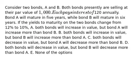 Consider two bonds, A and B. Both bonds presently are selling at their par value of 1,000. Each pays interest of120 annually. Bond A will mature in five years, while bond B will mature in six years. If the yields to maturity on the two bonds change from 12% to 10%, A. both bonds will increase in value, but bond A will increase more than bond B. B. both bonds will increase in value, but bond B will increase more than bond A. C. both bonds will decrease in value, but bond A will decrease more than bond B. D. both bonds will decrease in value, but bond B will decrease more than bond A. E. None of the options