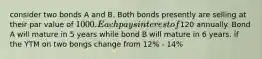 consider two bonds A and B. Both bonds presently are selling at their par value of 1000. Each pays interest of120 annually. Bond A will mature in 5 years while bond B will mature in 6 years. if the YTM on two bongs change from 12% - 14%