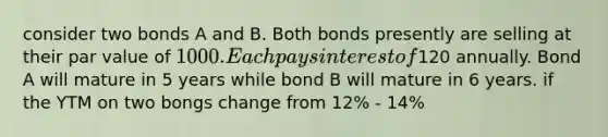 consider two bonds A and B. Both bonds presently are selling at their par value of 1000. Each pays interest of120 annually. Bond A will mature in 5 years while bond B will mature in 6 years. if the YTM on two bongs change from 12% - 14%