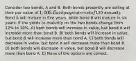 Consider two bonds, A and B. Both bonds presently are selling at their par value of 1,000. Each pays interest of120 annually. Bond A will mature in five years, while bond B will mature in six years. If the yields to maturity on the two bonds change from 12% to 10%, A) both bonds will increase in value, but bond A will increase more than bond B. B) both bonds will increase in value, but bond B will increase more than bond A. C) both bonds will decrease in value, but bond A will decrease more than bond B. D) both bonds will decrease in value, but bond B will decrease more than bond A. E) None of the options are correct.