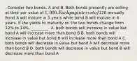 . Consider two bonds, A and B. Both bonds presently are selling at their par value of 1,000. Each pay interest of120 annually. Bond A will mature in 5 years while bond B will mature in 6 years. If the yields to maturity on the two bonds change from 12% to 14%, _________. A. both bonds will increase in value but bond A will increase more than bond B B. both bonds will increase in value but bond B will increase more than bond A C. both bonds will decrease in value but bond A will decrease more than bond B D. both bonds will decrease in value but bond B will decrease more than bond A