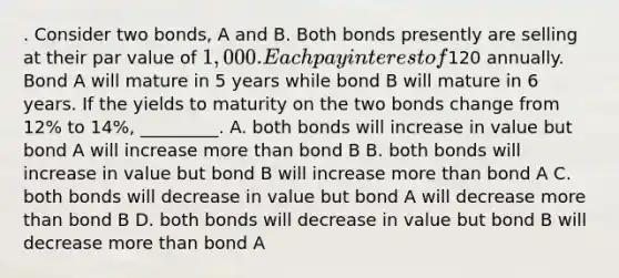 . Consider two bonds, A and B. Both bonds presently are selling at their par value of 1,000. Each pay interest of120 annually. Bond A will mature in 5 years while bond B will mature in 6 years. If the yields to maturity on the two bonds change from 12% to 14%, _________. A. both bonds will increase in value but bond A will increase <a href='https://www.questionai.com/knowledge/keWHlEPx42-more-than' class='anchor-knowledge'>more than</a> bond B B. both bonds will increase in value but bond B will increase more than bond A C. both bonds will decrease in value but bond A will decrease more than bond B D. both bonds will decrease in value but bond B will decrease more than bond A