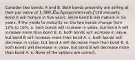 Consider two bonds, A and B. Both bonds presently are selling at their par value of 1,000. Each pays interest of120 annually. Bond A will mature in five years, while bond B will mature in six years. If the yields to maturity on the two bonds change from 12% to 10%, a. both bonds will increase in value, but bond A will increase more than bond B. b. both bonds will increase in value, but bond B will increase more than bond A. c. both bonds will decrease in value, but bond A will decrease more than bond B. d. both bonds will decrease in value, but bond B will decrease more than bond A. e. None of the options are correct.