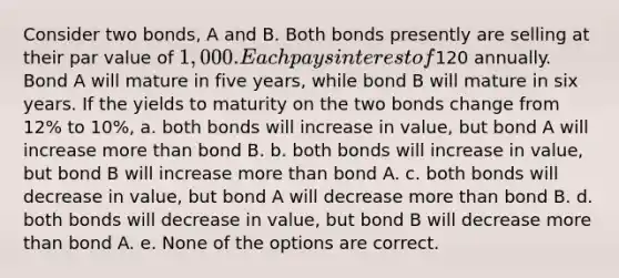 Consider two bonds, A and B. Both bonds presently are selling at their par value of 1,000. Each pays interest of120 annually. Bond A will mature in five years, while bond B will mature in six years. If the yields to maturity on the two bonds change from 12% to 10%, a. both bonds will increase in value, but bond A will increase more than bond B. b. both bonds will increase in value, but bond B will increase more than bond A. c. both bonds will decrease in value, but bond A will decrease more than bond B. d. both bonds will decrease in value, but bond B will decrease more than bond A. e. None of the options are correct.