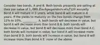 Consider two bonds, A and B. Both bonds presently are selling at their par value of 1,000. Each pays interest of120 annually. Bond A will mature in 5 years, while bond B will mature in 6 years. If the yields to maturity on the two bonds change from 12% to 10%, __________. A. both bonds will decrease in value, but bond A will decrease more than bond B B. both bonds will decrease in value, but bond B will decrease more than bond A C. both bonds will increase in value, but bond A will increase more than bond B D. both bonds will increase in value, but bond B will increase more than bond A E. none of the above