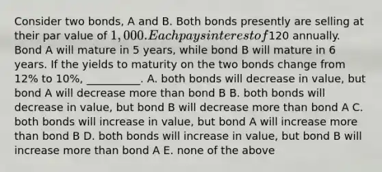 Consider two bonds, A and B. Both bonds presently are selling at their par value of 1,000. Each pays interest of120 annually. Bond A will mature in 5 years, while bond B will mature in 6 years. If the yields to maturity on the two bonds change from 12% to 10%, __________. A. both bonds will decrease in value, but bond A will decrease more than bond B B. both bonds will decrease in value, but bond B will decrease more than bond A C. both bonds will increase in value, but bond A will increase more than bond B D. both bonds will increase in value, but bond B will increase more than bond A E. none of the above