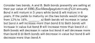 Consider two bonds, A and B. Both bonds presently are selling at their par value of 1000. Each bond pay interest of120 annually. Bond A will mature in 5 years while bond B will mature in 6 years. If the yields to maturity on the two bonds would change from 12% to 14%, ________. a) Both bonds wll increase in value but bond A will increase more than bond B b) Both bonds will increase in value but bond B will increase more than bond A c) Both bonds will decrease in value but bond A will decrease more than bond B d) Both bonds will decrease in value but bond B will decrease more than bond A