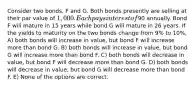 Consider two bonds, F and G. Both bonds presently are selling at their par value of 1,000. Each pays interest of90 annually. Bond F will mature in 15 years while bond G will mature in 26 years. If the yields to maturity on the two bonds change from 9% to 10%, A) both bonds will increase in value, but bond F will increase more than bond G. B) both bonds will increase in value, but bond G will increase more than bond F. C) both bonds will decrease in value, but bond F will decrease more than bond G. D) both bonds will decrease in value, but bond G will decrease more than bond F. E) None of the options are correct.