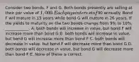 Consider two bonds, F and G. Both bonds presently are selling at their par value of 1,000. Each pays interest of90 annually. Bond F will mature in 15 years while bond G will mature in 26 years. If the yields to maturity on the two bonds change from 9% to 10%, ____________. A. both bonds will increase in value, but bond F will increase more than bond G B. both bonds will increase in value, but bond G will increase more than bond F C. both bonds will decrease in value, but bond F will decrease more than bond G D. both bonds will decrease in value, but bond G will decrease more than bond F E. None of these is correct.