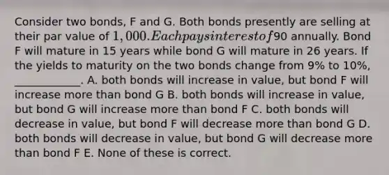 Consider two bonds, F and G. Both bonds presently are selling at their par value of 1,000. Each pays interest of90 annually. Bond F will mature in 15 years while bond G will mature in 26 years. If the yields to maturity on the two bonds change from 9% to 10%, ____________. A. both bonds will increase in value, but bond F will increase more than bond G B. both bonds will increase in value, but bond G will increase more than bond F C. both bonds will decrease in value, but bond F will decrease more than bond G D. both bonds will decrease in value, but bond G will decrease more than bond F E. None of these is correct.