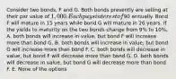 Consider two bonds, F and G. Both bonds presently are selling at their par value of 1,000. Each pays interest of90 annually. Bond F will mature in 15 years while bond G will mature in 26 years. If the yields to maturity on the two bonds change from 9% to 10%, A. both bonds will increase in value, but bond F will increase more than bond G. B. both bonds will increase in value, but bond G will increase more than bond F. C. both bonds will decrease in value, but bond F will decrease more than bond G. D. both bonds will decrease in value, but bond G will decrease more than bond F. E. None of the options