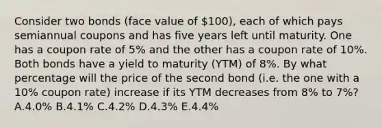 Consider two bonds (face value of 100), each of which pays semiannual coupons and has five years left until maturity. One has a coupon rate of 5% and the other has a coupon rate of 10%. Both bonds have a yield to maturity (YTM) of 8%. By what percentage will the price of the second bond (i.e. the one with a 10% coupon rate) increase if its YTM decreases from 8% to 7%? A.4.0% B.4.1% C.4.2% D.4.3% E.4.4%