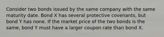 Consider two bonds issued by the same company with the same maturity date. Bond X has several protective covenants, but bond Y has none. If the market price of the two bonds is the same, bond Y must have a larger coupon rate than bond X.